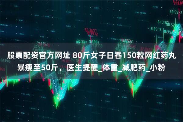 股票配资官方网址 80斤女子日吞150粒网红药丸暴瘦至50斤，医生提醒_体重_减肥药_小粉