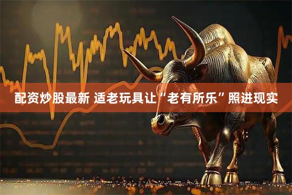 配资炒股最新 适老玩具让“老有所乐”照进现实