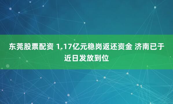 东莞股票配资 1.17亿元稳岗返还资金 济南已于近日发放到位