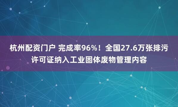 杭州配资门户 完成率96%！全国27.6万张排污许可证纳入工业固体废物管理内容