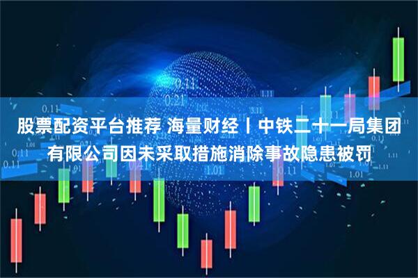 股票配资平台推荐 海量财经丨中铁二十一局集团有限公司因未采取措施消除事故隐患被罚