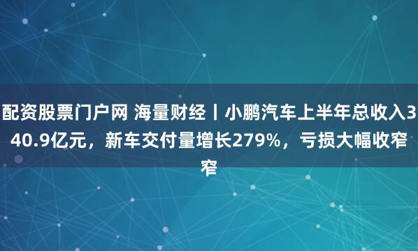 配资股票门户网 海量财经丨小鹏汽车上半年总收入340.9亿元，新车交付量增长279%，亏损大幅收窄