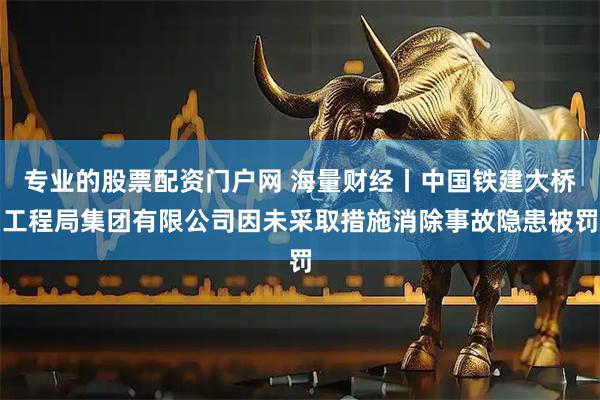 专业的股票配资门户网 海量财经丨中国铁建大桥工程局集团有限公司因未采取措施消除事故隐患被罚
