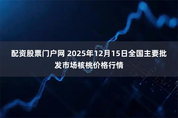 配资股票门户网 2025年12月15日全国主要批发市场核桃价格行情