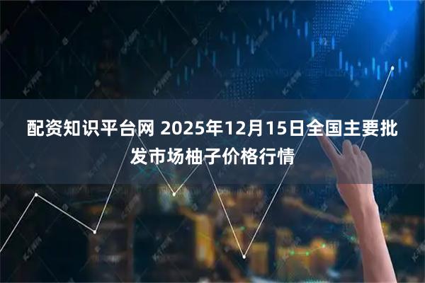 配资知识平台网 2025年12月15日全国主要批发市场柚子价格行情