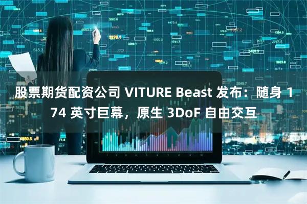 股票期货配资公司 VITURE Beast 发布：随身 174 英寸巨幕，原生 3DoF 自由交互