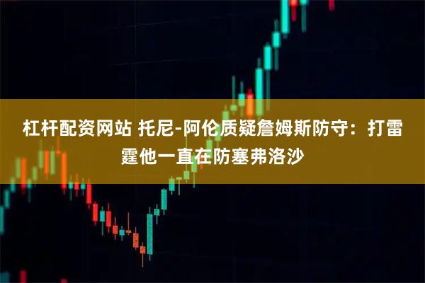 杠杆配资网站 托尼-阿伦质疑詹姆斯防守：打雷霆他一直在防塞弗洛沙